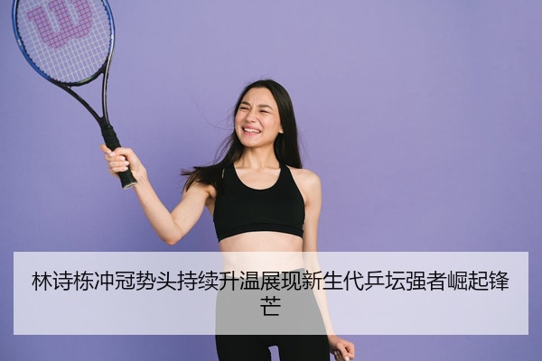 林诗栋冲冠势头持续升温展现新生代乒坛强者崛起锋芒