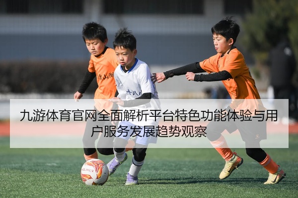 九游体育官网全面解析平台特色功能体验与用户服务发展趋势观察