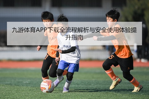 九游体育APP下载全流程解析与安全使用体验提升指南